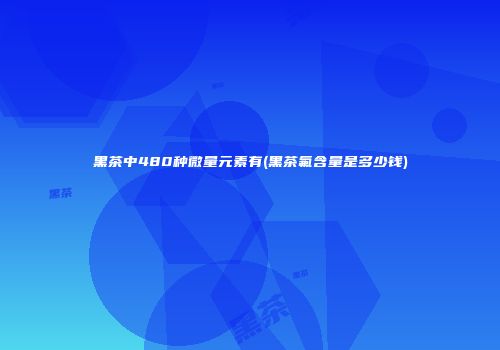黑茶中480种微量元素有(黑茶氟含量是多少钱)
