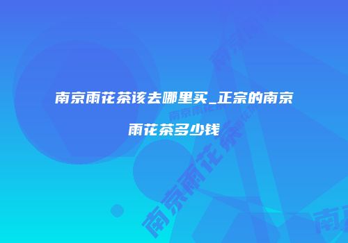 南京雨花茶该去哪里买_正宗的南京雨花茶多少钱