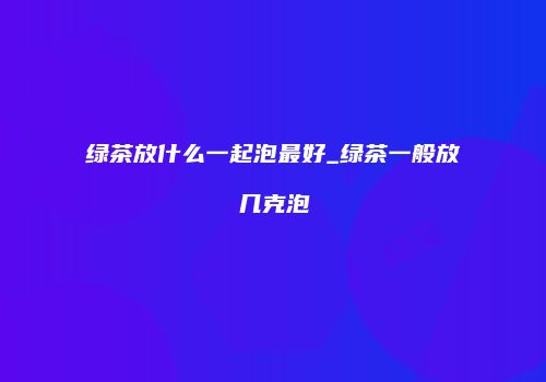 绿茶放什么一起泡最好_绿茶一般放几克泡