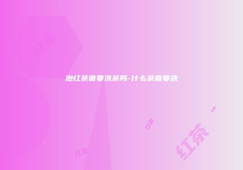 泡红茶需要洗茶吗-什么茶需要洗