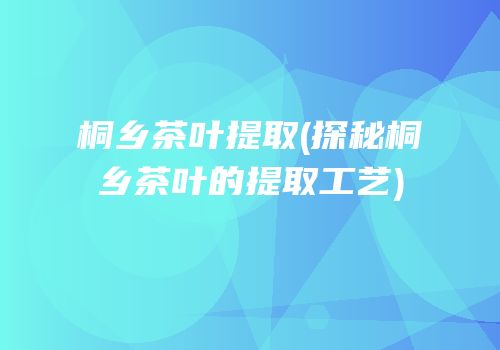 桐乡茶叶提取(探秘桐乡茶叶的提取工艺)