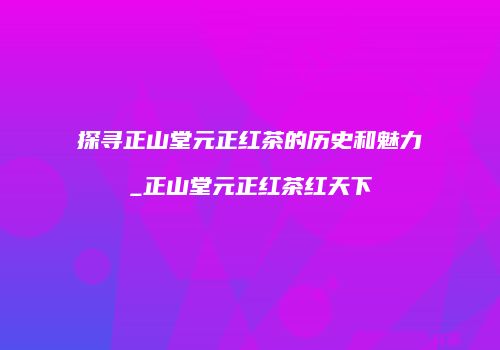 探寻正山堂元正红茶的历史和魅力_正山堂元正红茶红天下