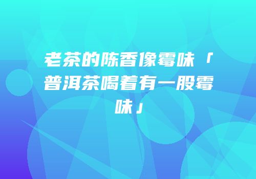 老茶的陈香像霉味「普洱茶喝着有一股霉味」