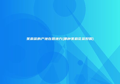茉莉茶的产地在啥地方(哪种茉莉花茶好喝)