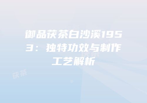 御品茯茶白沙溪1953：独特功效与制作工艺解析