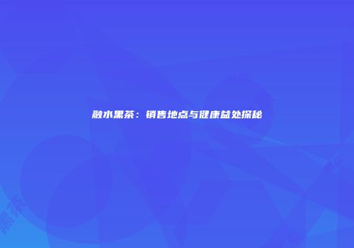 融水黑茶：销售地点与健康益处探秘