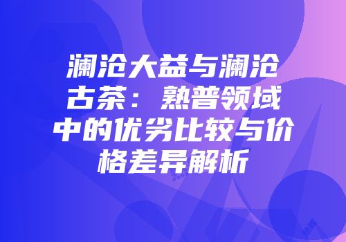 澜沧大益与澜沧古茶：熟普领域中的优劣比较与价格差异解析