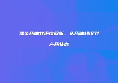绿茶品牌竹深度解析：从品牌知识到产品特点