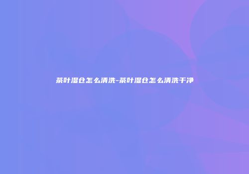 茶叶湿仓怎么清洗-茶叶湿仓怎么清洗干净