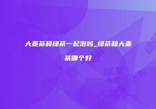 大麦茶和绿茶一起泡吗_绿茶和大麦茶哪个好