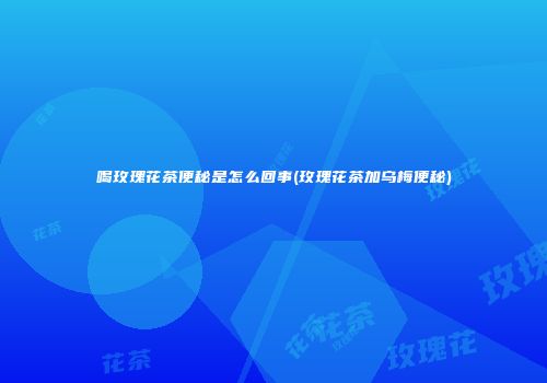 喝玫瑰花茶便秘是怎么回事(玫瑰花茶加乌梅便秘)
