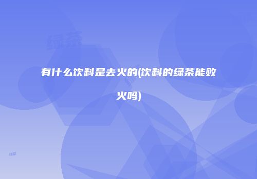 有什么饮料是去火的(饮料的绿茶能败火吗)