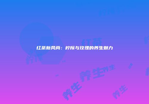 红茶新风尚：柠檬与玫瑰的养生魅力