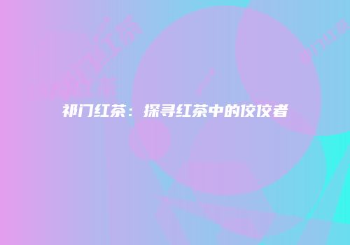 祁门红茶：探寻红茶中的佼佼者