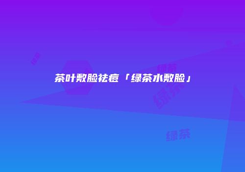 茶叶敷脸祛痘「绿茶水敷脸」