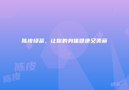 陈皮绿茶，让你的身体健康又美丽