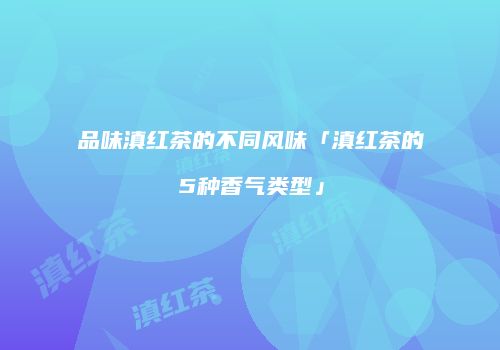 品味滇红茶的不同风味「滇红茶的5种香气类型」