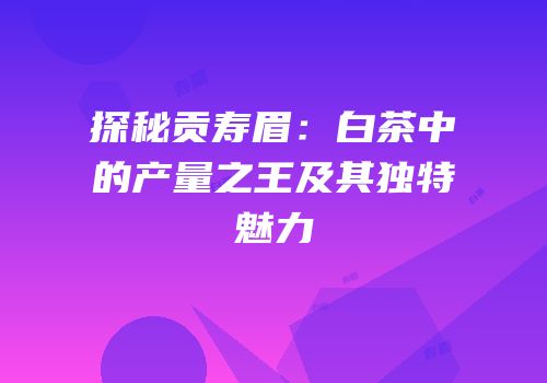 探秘贡寿眉：白茶中的产量之王及其独特魅力