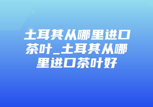 土耳其从哪里进口茶叶_土耳其从哪里进口茶叶好