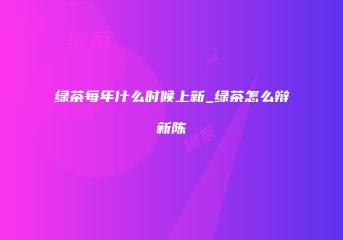 绿茶每年什么时候上新_绿茶怎么辩新陈