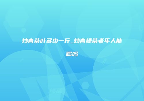 炒青茶叶多少一斤_炒青绿茶老年人能喝吗