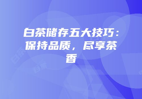 白茶储存五大技巧：保持品质，尽享茶香