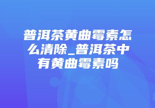 普洱茶黄曲霉素怎么清除_普洱茶中有黄曲霉素吗