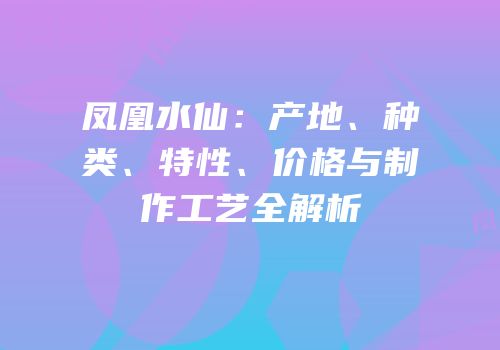 凤凰水仙：产地、种类、特性、价格与制作工艺全解析