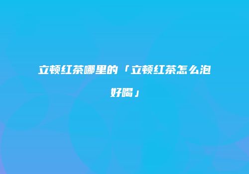 立顿红茶哪里的「立顿红茶怎么泡好喝」