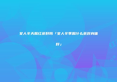 女人冬天喝红茶好吗「女人冬季喝什么茶对身体好」