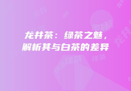 龙井茶：绿茶之魅，解析其与白茶的差异