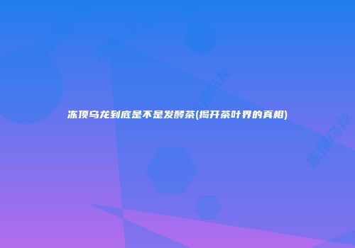 冻顶乌龙到底是不是发酵茶(揭开茶叶界的真相)