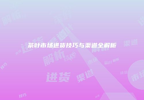 茶叶市场进货技巧与渠道全解析