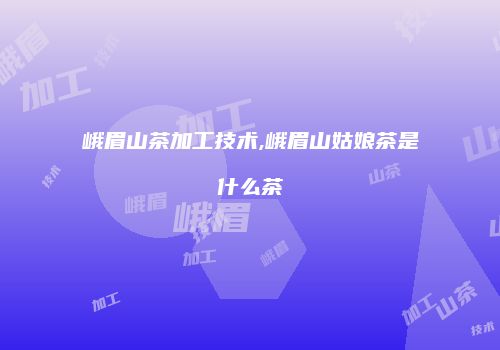峨眉山茶加工技术,峨眉山姑娘茶是什么茶