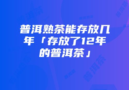 普洱熟茶能存放几年「存放了12年的普洱茶」
