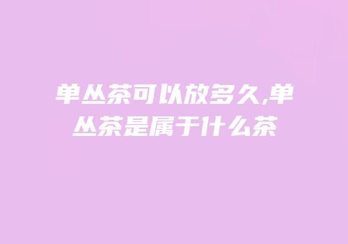 单丛茶可以放多久,单丛茶是属于什么茶