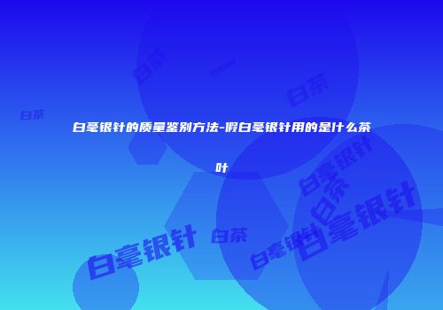 白毫银针的质量鉴别方法-假白毫银针用的是什么茶叶