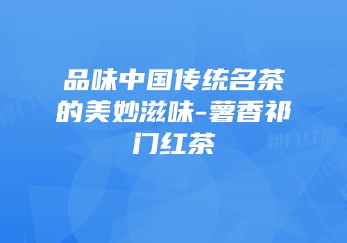 品味中国传统名茶的美妙滋味-薯香祁门红茶