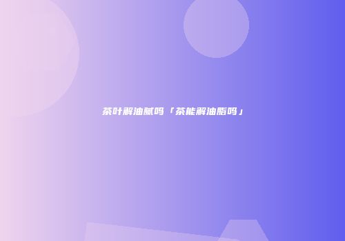 茶叶解油腻吗「茶能解油脂吗」