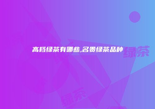 高档绿茶有哪些,名贵绿茶品种
