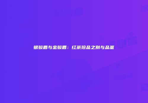 银骏眉与金骏眉：红茶珍品之别与品鉴