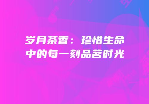 岁月茶香：珍惜生命中的每一刻品茗时光