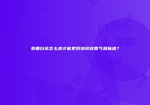 贡眉白茶怎么泡才能更好地释放香气和味道？