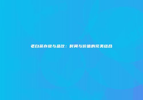 老白茶存放与品饮：时间与价值的完美结合