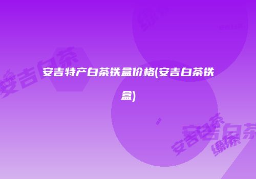 安吉特产白茶铁盒价格(安吉白茶铁盒)