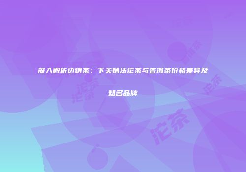 深入解析边销茶：下关销法沱茶与普洱茶价格差异及知名品牌