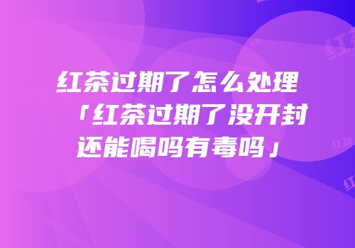 红茶过期了怎么处理「红茶过期了没开封还能喝吗有毒吗」
