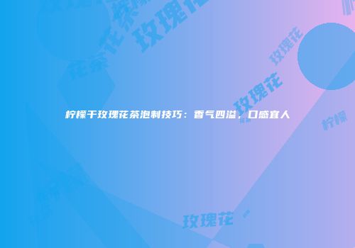 柠檬干玫瑰花茶泡制技巧：香气四溢，口感宜人