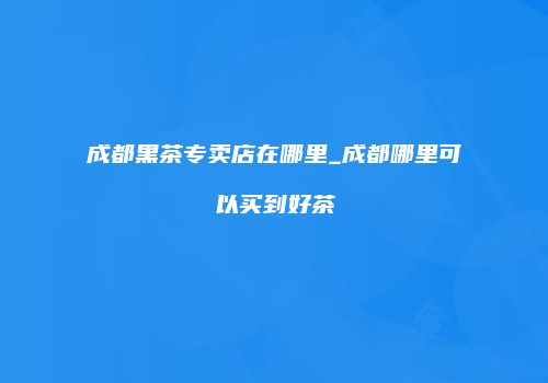 成都黑茶专卖店在哪里_成都哪里可以买到好茶