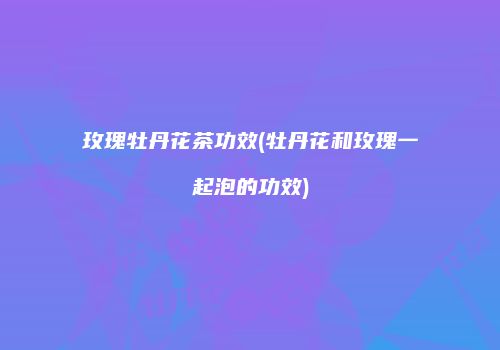 玫瑰牡丹花茶功效(牡丹花和玫瑰一起泡的功效)
